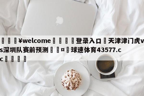 💥welcome🍖登录入口⛎天津津门虎vs深圳队赛前预测🤮球速体育43577.cc🍦