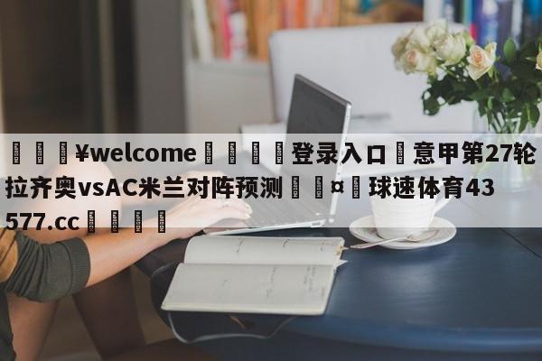 💥welcome🍖登录入口⛎意甲第27轮拉齐奥vsAC米兰对阵预测🤮球速体育43577.cc🍦