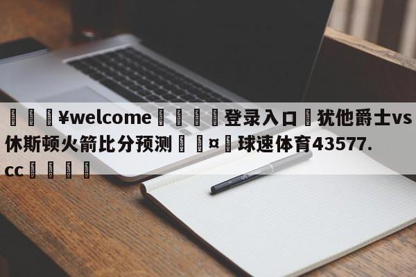 💥welcome🍖登录入口⛎犹他爵士vs休斯顿火箭比分预测🤮球速体育43577.cc🍦