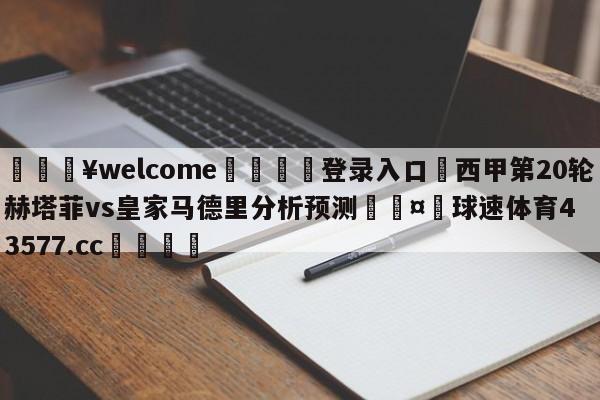 💥welcome🍖登录入口⛎西甲第20轮赫塔菲vs皇家马德里分析预测🤮球速体育43577.cc🍦