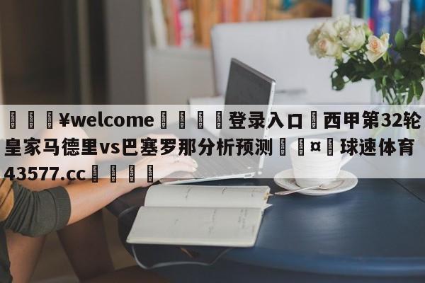 💥welcome🍖登录入口⛎西甲第32轮皇家马德里vs巴塞罗那分析预测🤮球速体育43577.cc🍦