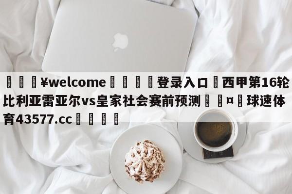 💥welcome🍖登录入口⛎西甲第16轮比利亚雷亚尔vs皇家社会赛前预测🤮球速体育43577.cc🍦