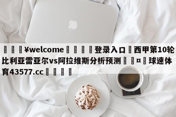 💥welcome🍖登录入口⛎西甲第10轮比利亚雷亚尔vs阿拉维斯分析预测🤮球速体育43577.cc🍦