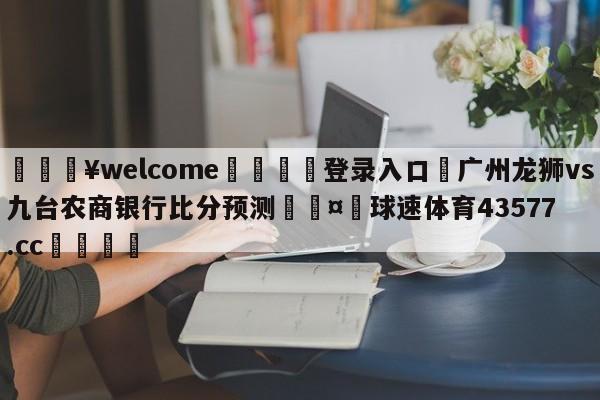 💥welcome🍖登录入口⛎广州龙狮vs九台农商银行比分预测🤮球速体育43577.cc🍦