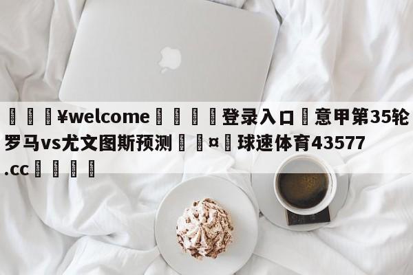 💥welcome🍖登录入口⛎意甲第35轮罗马vs尤文图斯预测🤮球速体育43577.cc🍦