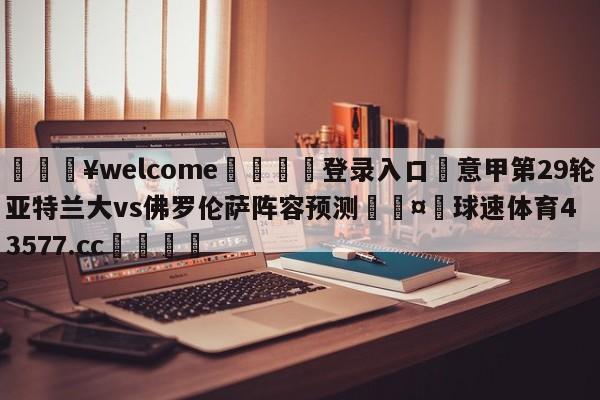 💥welcome🍖登录入口⛎意甲第29轮亚特兰大vs佛罗伦萨阵容预测🤮球速体育43577.cc🍦