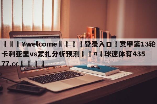 💥welcome🍖登录入口⛎意甲第13轮卡利亚里vs蒙扎分析预测🤮球速体育43577.cc🍦