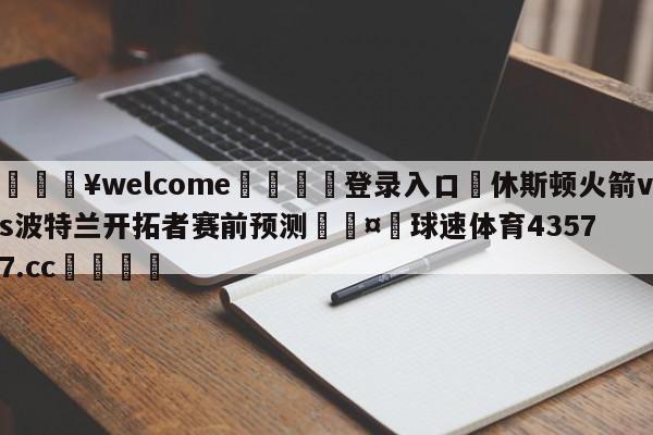 💥welcome🍖登录入口⛎休斯顿火箭vs波特兰开拓者赛前预测🤮球速体育43577.cc🍦