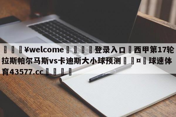 💥welcome🍖登录入口⛎西甲第17轮拉斯帕尔马斯vs卡迪斯大小球预测🤮球速体育43577.cc🍦