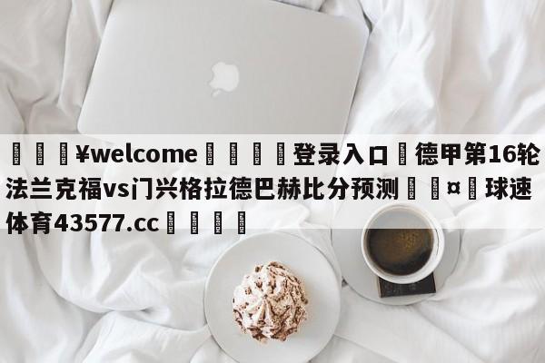 💥welcome🍖登录入口⛎德甲第16轮法兰克福vs门兴格拉德巴赫比分预测🤮球速体育43577.cc🍦