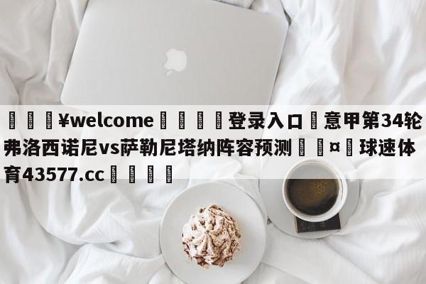 💥welcome🍖登录入口⛎意甲第34轮弗洛西诺尼vs萨勒尼塔纳阵容预测🤮球速体育43577.cc🍦