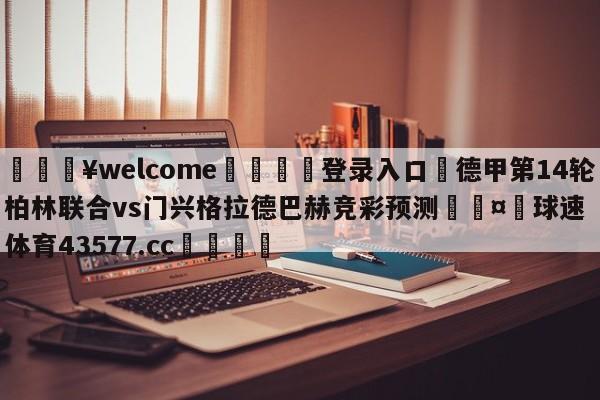 💥welcome🍖登录入口⛎德甲第14轮柏林联合vs门兴格拉德巴赫竞彩预测🤮球速体育43577.cc🍦