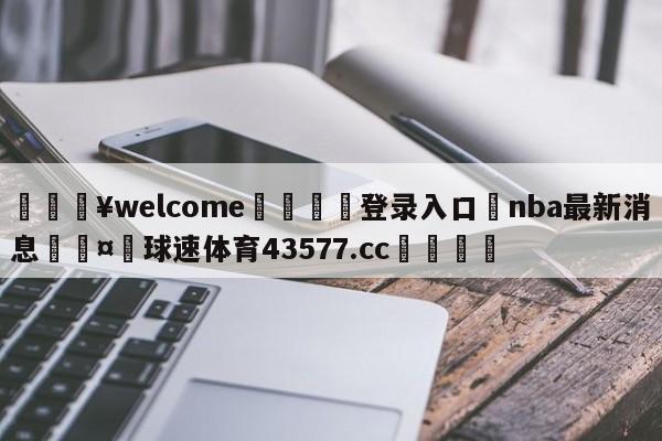 💥welcome🍖登录入口⛎nba最新消息🤮球速体育43577.cc🍦