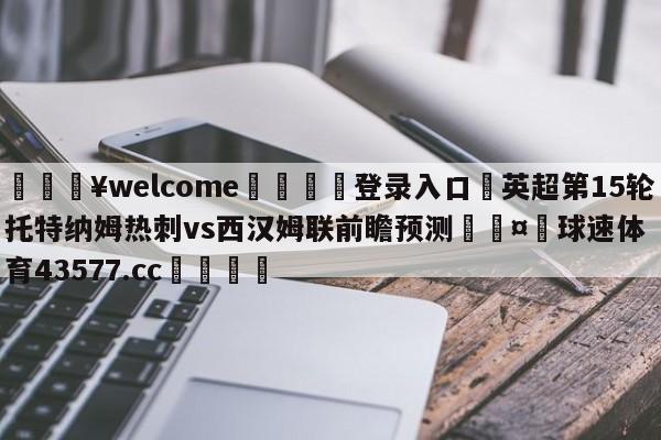 💥welcome🍖登录入口⛎英超第15轮托特纳姆热刺vs西汉姆联前瞻预测🤮球速体育43577.cc🍦