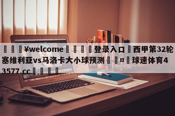 💥welcome🍖登录入口⛎西甲第32轮塞维利亚vs马洛卡大小球预测🤮球速体育43577.cc🍦