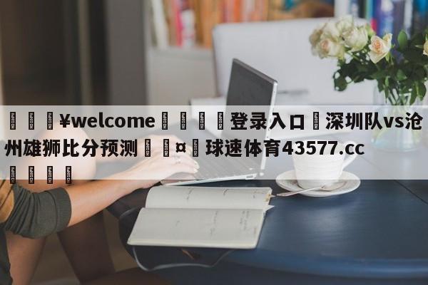 💥welcome🍖登录入口⛎深圳队vs沧州雄狮比分预测🤮球速体育43577.cc🍦