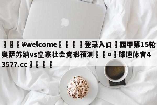 💥welcome🍖登录入口⛎西甲第15轮奥萨苏纳vs皇家社会竞彩预测🤮球速体育43577.cc🍦