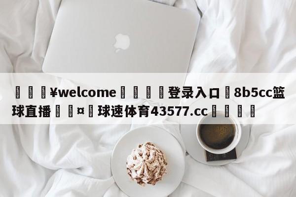 💥welcome🍖登录入口⛎8b5cc篮球直播🤮球速体育43577.cc🍦