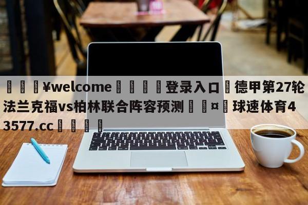 💥welcome🍖登录入口⛎德甲第27轮法兰克福vs柏林联合阵容预测🤮球速体育43577.cc🍦