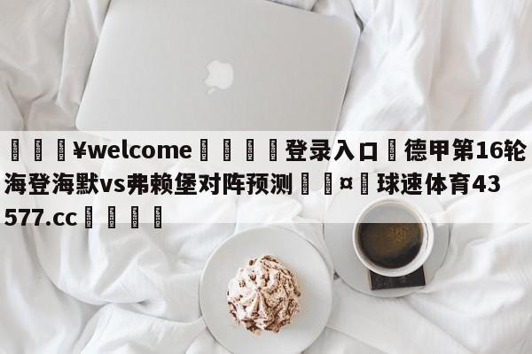 💥welcome🍖登录入口⛎德甲第16轮海登海默vs弗赖堡对阵预测🤮球速体育43577.cc🍦