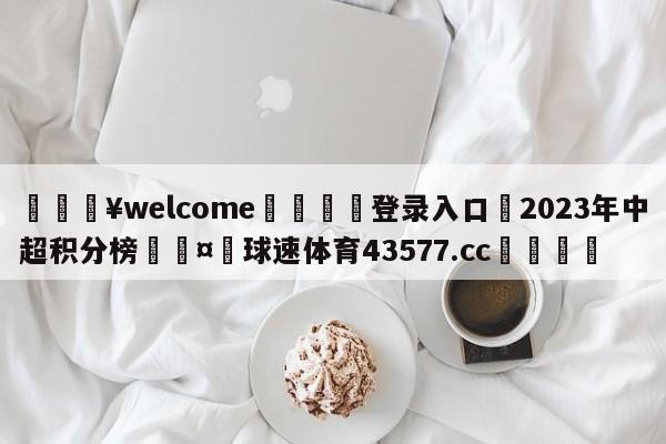 💥welcome🍖登录入口⛎2023年中超积分榜🤮球速体育43577.cc🍦