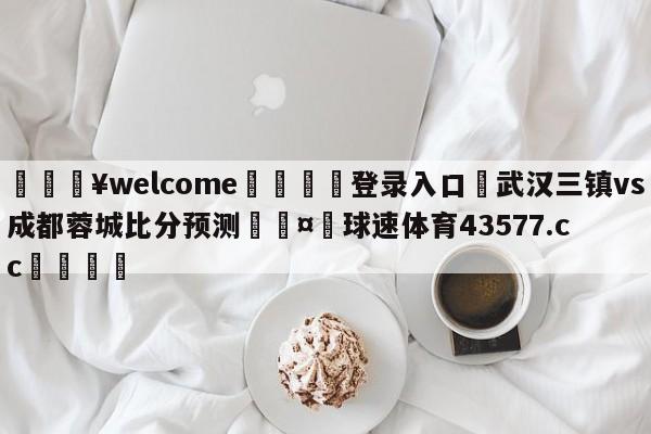 💥welcome🍖登录入口⛎武汉三镇vs成都蓉城比分预测🤮球速体育43577.cc🍦