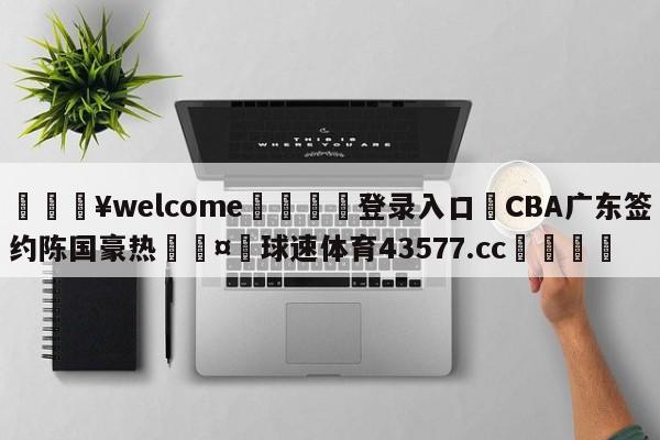 💥welcome🍖登录入口⛎CBA广东签约陈国豪热🤮球速体育43577.cc🍦