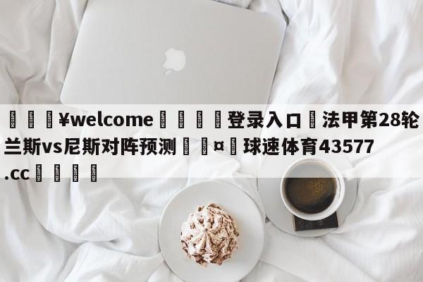 💥welcome🍖登录入口⛎法甲第28轮兰斯vs尼斯对阵预测🤮球速体育43577.cc🍦