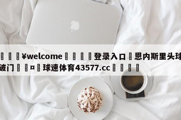 💥welcome🍖登录入口⛎恩内斯里头球破门🤮球速体育43577.cc🍦