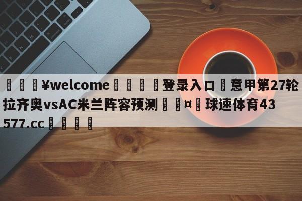 💥welcome🍖登录入口⛎意甲第27轮拉齐奥vsAC米兰阵容预测🤮球速体育43577.cc🍦