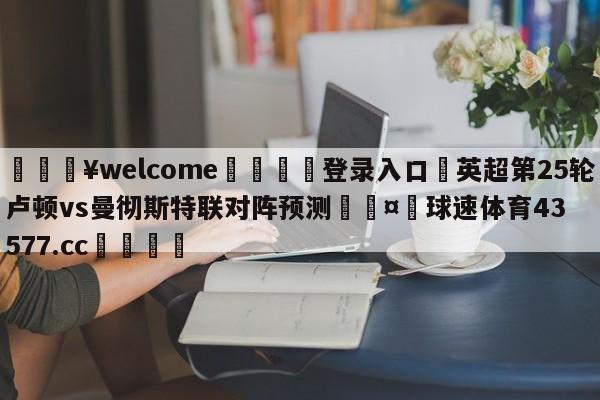 💥welcome🍖登录入口⛎英超第25轮卢顿vs曼彻斯特联对阵预测🤮球速体育43577.cc🍦