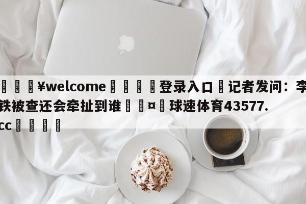 💥welcome🍖登录入口⛎记者发问：李铁被查还会牵扯到谁🤮球速体育43577.cc🍦