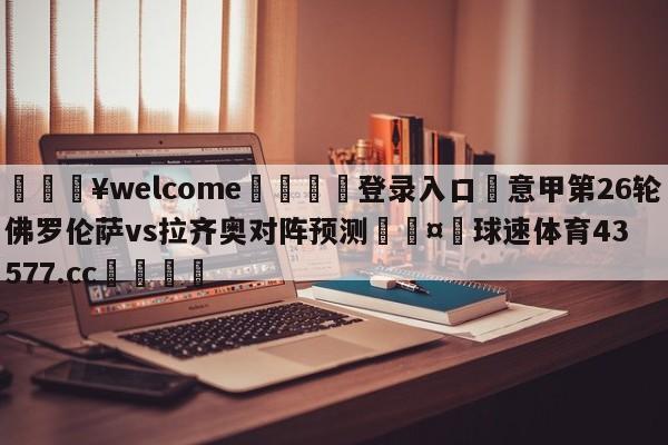 💥welcome🍖登录入口⛎意甲第26轮佛罗伦萨vs拉齐奥对阵预测🤮球速体育43577.cc🍦