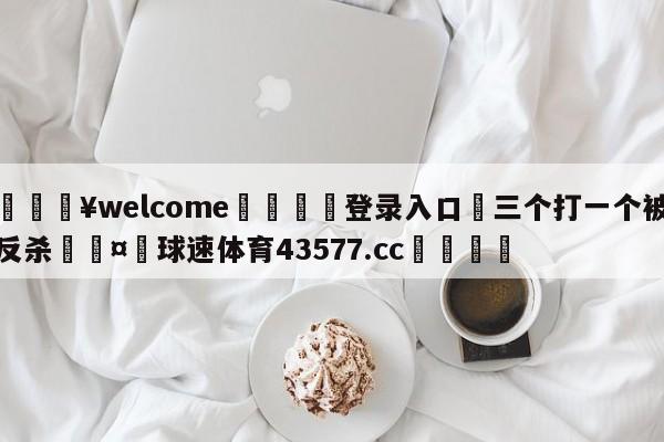 💥welcome🍖登录入口⛎三个打一个被反杀🤮球速体育43577.cc🍦