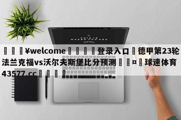 💥welcome🍖登录入口⛎德甲第23轮法兰克福vs沃尔夫斯堡比分预测🤮球速体育43577.cc🍦