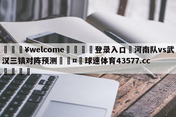 💥welcome🍖登录入口⛎河南队vs武汉三镇对阵预测🤮球速体育43577.cc🍦