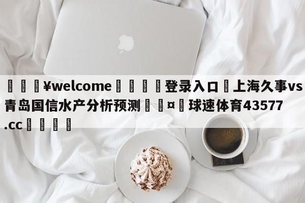 💥welcome🍖登录入口⛎上海久事vs青岛国信水产分析预测🤮球速体育43577.cc🍦