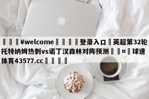 💥welcome🍖登录入口⛎英超第32轮托特纳姆热刺vs诺丁汉森林对阵预测🤮球速体育43577.cc🍦