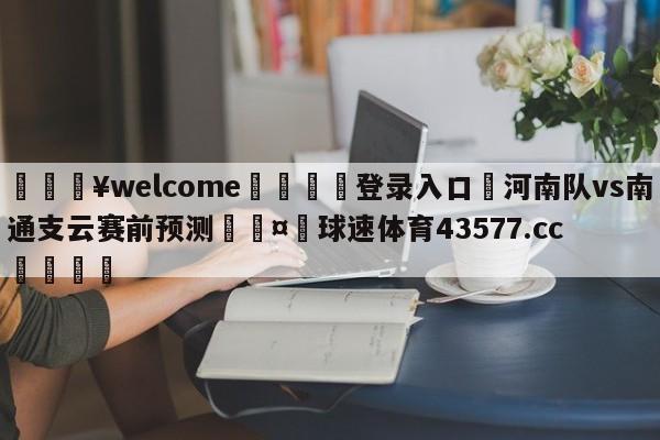 💥welcome🍖登录入口⛎河南队vs南通支云赛前预测🤮球速体育43577.cc🍦