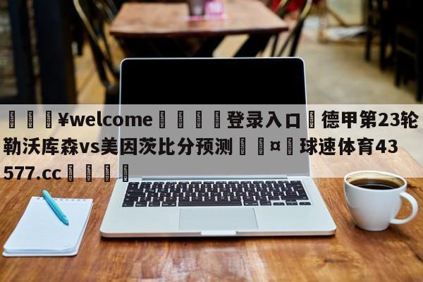 💥welcome🍖登录入口⛎德甲第23轮勒沃库森vs美因茨比分预测🤮球速体育43577.cc🍦