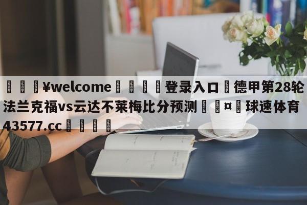 💥welcome🍖登录入口⛎德甲第28轮法兰克福vs云达不莱梅比分预测🤮球速体育43577.cc🍦