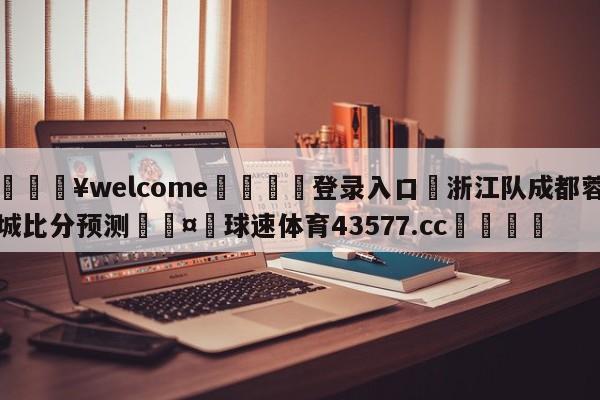 💥welcome🍖登录入口⛎浙江队成都蓉城比分预测🤮球速体育43577.cc🍦