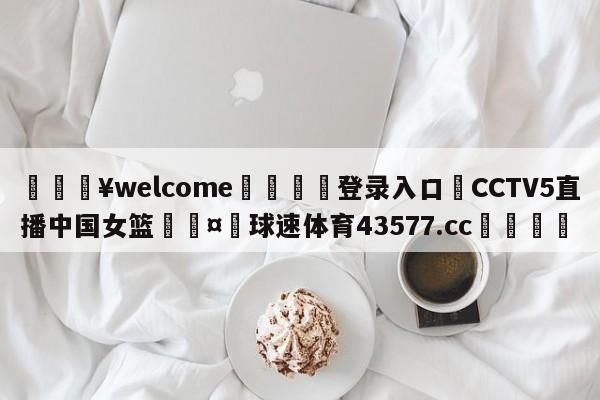 💥welcome🍖登录入口⛎CCTV5直播中国女篮🤮球速体育43577.cc🍦