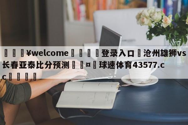 💥welcome🍖登录入口⛎沧州雄狮vs长春亚泰比分预测🤮球速体育43577.cc🍦