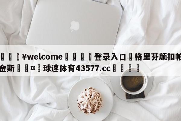 💥welcome🍖登录入口⛎格里芬颜扣帕金斯🤮球速体育43577.cc🍦