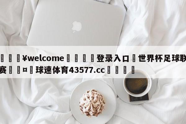 💥welcome🍖登录入口⛎世界杯足球联赛🤮球速体育43577.cc🍦