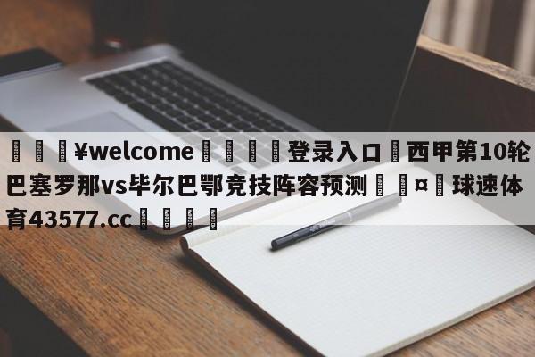 💥welcome🍖登录入口⛎西甲第10轮巴塞罗那vs毕尔巴鄂竞技阵容预测🤮球速体育43577.cc🍦