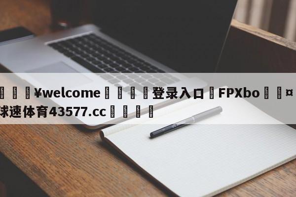 💥welcome🍖登录入口⛎FPXbo🤮球速体育43577.cc🍦