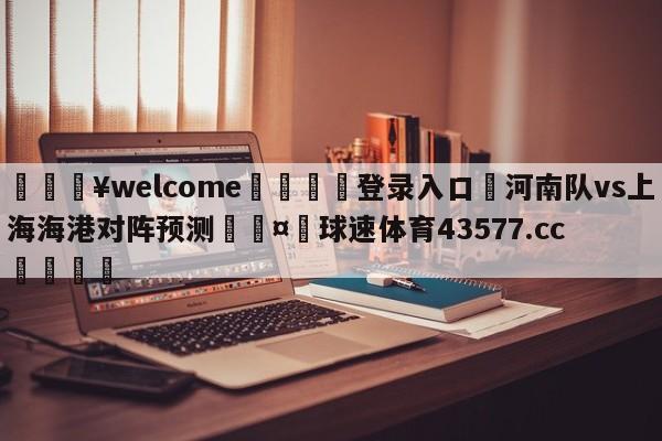 💥welcome🍖登录入口⛎河南队vs上海海港对阵预测🤮球速体育43577.cc🍦