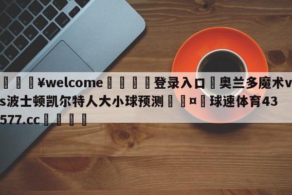 💥welcome🍖登录入口⛎奥兰多魔术vs波士顿凯尔特人大小球预测🤮球速体育43577.cc🍦